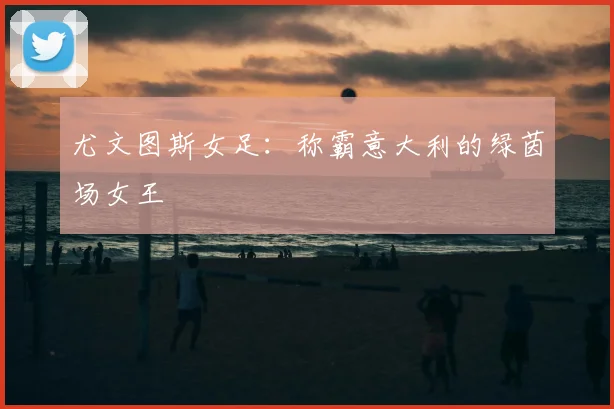 尤文图斯女足：称霸意大利的绿茵场女王