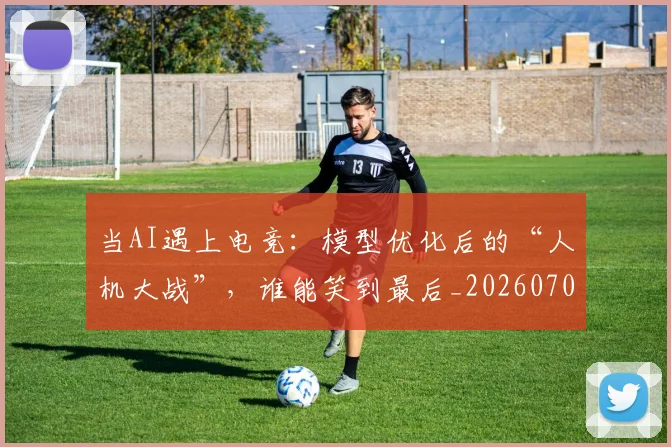 当AI遇上电竞：模型优化后的“人机大战”，谁能笑到最后_20260707152216