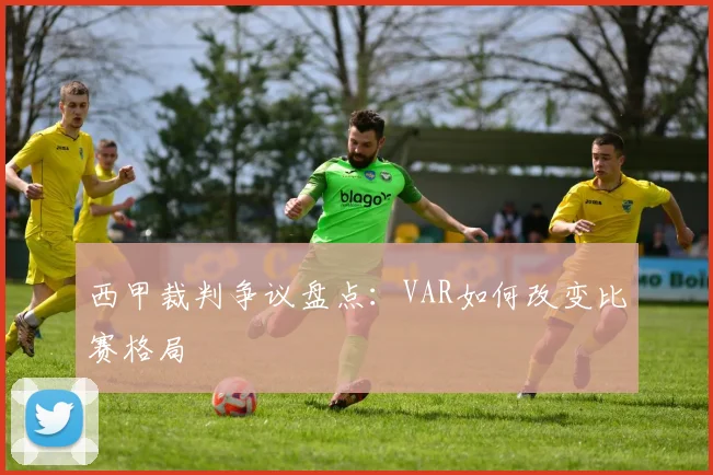 西甲裁判争议盘点：VAR如何改变比赛格局
