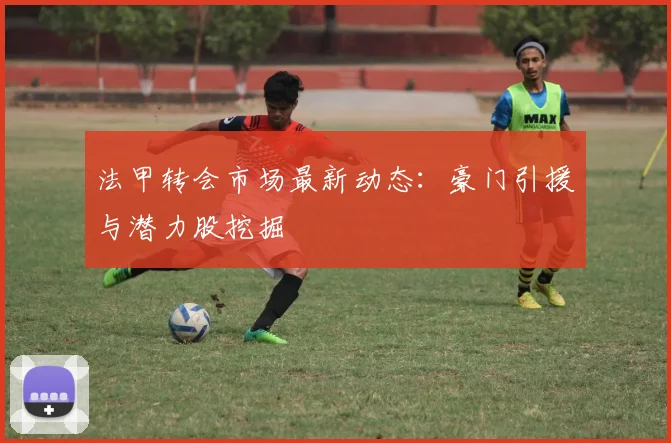 法甲转会市场最新动态：豪门引援与潜力股挖掘