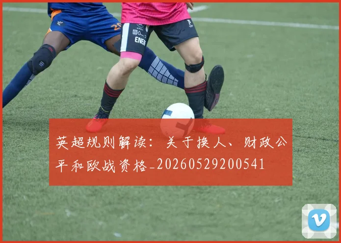 英超规则解读：关于换人、财政公平和欧战资格_20260529200541