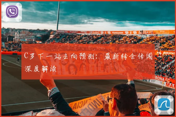 C罗下一站去向预测：最新转会传闻深度解读