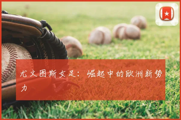 尤文图斯女足:崛起中的欧洲新势力