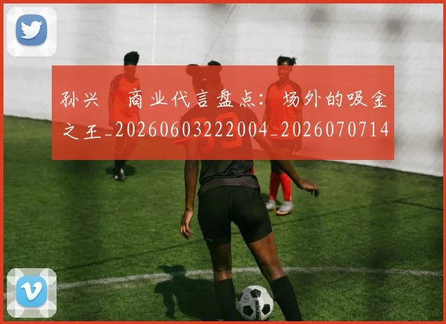 孙兴慜商业代言盘点:场外的吸金之王_20260603222004_20260707143741